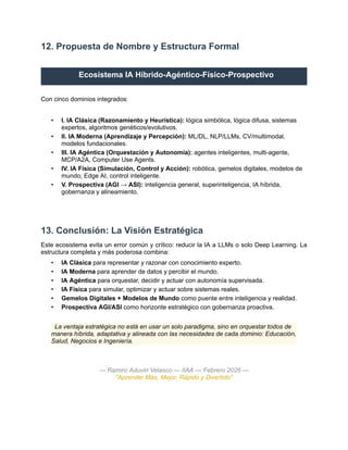 12. Propuesta de Nombre y Estructura Formal
Ecosistema IA Híbrido-Agéntico-Físico-Prospectivo
Con cinco dominios integrados:
•​ I. IA Clásica (Razonamiento y Heurística): lógica simbólica, lógica difusa, sistemas
expertos, algoritmos genéticos/evolutivos.
•​ II. IA Moderna (Aprendizaje y Percepción): ML/DL, NLP/LLMs, CV/multimodal,
modelos fundacionales.
•​ III. IA Agéntica (Orquestación y Autonomía): agentes inteligentes, multi-agente,
MCP/A2A, Computer Use Agents.
•​ IV. IA Física (Simulación, Control y Acción): robótica, gemelos digitales, modelos de
mundo, Edge AI, control inteligente.
•​ V. Prospectiva (AGI → ASI): inteligencia general, superinteligencia, IA híbrida,
gobernanza y alineamiento.
13. Conclusión: La Visión Estratégica
Este ecosistema evita un error común y crítico: reducir la IA a LLMs o solo Deep Learning. La
estructura completa y más poderosa combina:
•​ IA Clásica para representar y razonar con conocimiento experto.
•​ IA Moderna para aprender de datos y percibir el mundo.
•​ IA Agéntica para orquestar, decidir y actuar con autonomía supervisada.
•​ IA Física para simular, optimizar y actuar sobre sistemas reales.
•​ Gemelos Digitales + Modelos de Mundo como puente entre inteligencia y realidad.
•​ Prospectiva AGI/ASI como horizonte estratégico con gobernanza proactiva.
La ventaja estratégica no está en usar un solo paradigma, sino en orquestar todos de
manera híbrida, adaptativa y alineada con las necesidades de cada dominio: Educación,
Salud, Negocios e Ingeniería.
— Ramiro Aduviri Velasco — IIAA — Febrero 2026 —
"Aprender Más, Mejor, Rápido y Divertido"
 