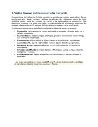 1. Visión General del Ecosistema IA Completo
Un ecosistema de Inteligencia Artificial completo no se reduce a modelos que predicen. Es una
arquitectura viva donde conviven múltiples paradigmas de inteligencia: desde la lógica
simbólica clásica hasta los modelos de mundo y la superinteligencia prospectiva. Este
documento presenta una visión mejorada y complementada del ecosistema, integrando los
avances más recientes en IA agéntica, IA física y las proyecciones hacia la AGI y ASI.
El ecosistema se articula en siete funciones fundamentales que operan en sinergia:
•​ Percepción: captura datos del mundo real mediante sensores, cámaras, texto, voz y
señales industriales.
•​ Representación: modelos, reglas, ontologías, grafos de conocimiento y embeddings
que codifican la información.
•​ Razonamiento: lógica simbólica, difusa, inferencia probabilística y planificación.
•​ Aprendizaje: ML, DL, RL y aprendizaje continuo a partir de datos y experiencia.
•​ Decisión y Acción: agentes inteligentes, control, automatización y orquestación
multi-agente.
•​ Simulación del Mundo: Gemelos Digitales y Modelos de Mundo como puente entre
inteligencia y realidad.
•​ Retroalimentación: mejora adaptativa continua comparando resultados reales vs.
esperados.
«La mejor arquitectura hoy no es solo LLM, sino IA Híbrida: la combinación estratégica
de paradigmas clásicos, modernos, agénticos y físicos.»
 