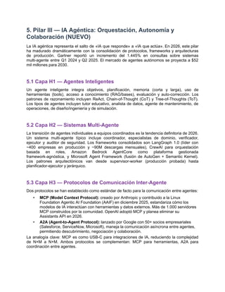 5. Pilar III — IA Agéntica: Orquestación, Autonomía y
Colaboración (NUEVO)
La IA agéntica representa el salto de «IA que responde» a «IA que actúa». En 2026, este pilar
ha madurado dramáticamente con la consolidación de protocolos, frameworks y arquitecturas
de producción. Gartner reportó un incremento del 1.445% en consultas sobre sistemas
multi-agente entre Q1 2024 y Q2 2025. El mercado de agentes autónomos se proyecta a $52
mil millones para 2030.
5.1 Capa H1 — Agentes Inteligentes
Un agente inteligente integra objetivos, planificación, memoria (corta y larga), uso de
herramientas (tools), acceso a conocimiento (RAG/bases), evaluación y auto-corrección. Los
patrones de razonamiento incluyen ReAct, Chain-of-Thought (CoT) y Tree-of-Thoughts (ToT).
Los tipos de agentes incluyen tutor educativo, analista de datos, agente de mantenimiento, de
operaciones, de diseño/ingeniería y de simulación.
5.2 Capa H2 — Sistemas Multi-Agente
La transición de agentes individuales a equipos coordinados es la tendencia definitoria de 2026.
Un sistema multi-agente típico incluye coordinador, especialistas de dominio, verificador,
ejecutor y auditor de seguridad. Los frameworks consolidados son LangGraph 1.0 (líder con
~400 empresas en producción y ~90M descargas mensuales), CrewAI para orquestación
basada en roles, Amazon Bedrock AgentCore como plataforma gestionada
framework-agnóstica, y Microsoft Agent Framework (fusión de AutoGen + Semantic Kernel).
Los patrones arquitectónicos van desde supervisor-worker (producción probada) hasta
planificador-ejecutor y jerárquico.
5.3 Capa H3 — Protocolos de Comunicación Inter-Agente
Dos protocolos se han establecido como estándar de facto para la comunicación entre agentes:
•​ MCP (Model Context Protocol): creado por Anthropic y contribuido a la Linux
Foundation Agentic AI Foundation (AAIF) en diciembre 2025, estandariza cómo los
modelos de IA interactúan con herramientas y datos externos. Más de 1.000 servidores
MCP construidos por la comunidad. OpenAI adoptó MCP y planea eliminar su
Assistants API en 2026.
•​ A2A (Agent-to-Agent Protocol): lanzado por Google con 50+ socios empresariales
(Salesforce, ServiceNow, Microsoft), maneja la comunicación asíncrona entre agentes,
permitiendo descubrimiento, negociación y colaboración.
La analogía clave: MCP es como USB-C para integraciones de IA, reduciendo la complejidad
de N×M a N+M. Ambos protocolos se complementan: MCP para herramientas, A2A para
coordinación entre agentes.
 