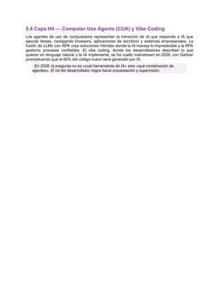 5.4 Capa H4 — Computer Use Agents (CUA) y Vibe Coding
Los agentes de uso de computadora representan la transición de IA que responde a IA que
ejecuta tareas, navegando browsers, aplicaciones de escritorio y sistemas empresariales. La
fusión de LLMs con RPA crea soluciones híbridas donde la IA maneja lo impredecible y la RPA
gestiona procesos confiables. El vibe coding, donde los desarrolladores describen lo que
quieren en lenguaje natural y la IA implementa, se ha vuelto mainstream en 2026, con Gartner
pronosticando que el 60% del código nuevo será generado por IA.
En 2026, la pregunta no es «cuál herramienta de IA» sino «qué combinación de
agentes». El rol del desarrollador migra hacia orquestación y supervisión.
 