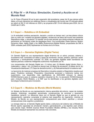 6. Pilar IV — IA Física: Simulación, Control y Acción en el
Mundo Real
La IA Física (Physical AI) es la gran expansión del ecosistema: pasar de IA que piensa sobre
datos a IA que interactúa con sistemas físicos o virtualizados del mundo real. El mercado global
se valoró en $4.12 mil millones en 2024 y se proyecta a $61.19 mil millones para 2034, con un
CAGR del 31.26%.
6.1 Capa I — Robótica e IA Embodied
La IA embodied combina percepción, decisión y acción en tiempo real. Los tres pilares críticos
para su éxito son: modelos de gemelos digitales, recolección de datos del mundo real mediante
dispositivos edge, y simulación. El transfer sim-to-real permite que robots entrenen millones de
escenarios en simulación antes de despliegue físico. Los humanoides (Tesla Optimus, Boston
Dynamics Atlas, Agility Digit) y los AMRs (Autonomous Mobile Robots, proyectados de 50K a
300K unidades para 2030) representan la frontera de la IA física.
6.2 Capa J — Gemelos Digitales (Digital Twins)
Un Gemelo Digital es una representación digital dinámica de un activo, proceso, sistema o
ecosistema real, conectada con datos y capaz de monitorear, simular, predecir, optimizar, asistir
decisiones y eventualmente controlar. En 2026, los gemelos digitales están transitando de
réplicas pasivas a sistemas inteligentes autónomos impulsados por IA.
Los componentes del Gemelo Digital son: (1) Activo real, (2) Modelo digital híbrido (físico +
matemático + datos + IA), (3) Datos en tiempo real, (4) Motor de simulación, (5) Motor de IA, (6)
Visualización/dashboard, (7) Capa de decisión/control, y (8) Retroalimentación al sistema real.
La taxonomía de madurez progresa de Descriptivo (visualiza estado) a Diagnóstico (explica qué
pasa), Predictivo (anticipa), Prescriptivo (recomienda acciones) y Autónomo (actúa con
supervisión). Los desarrollos más significativos de 2025-2026 incluyen la alianza
NVIDIA-Siemens para el «sistema operativo industrial de IA», la asociación NVIDIA-Dassault
para «Industry World Models», y la NSF que ha identificado a los gemelos digitales como
tecnología fundacional para innovación.
6.3 Capa K — Modelos de Mundo (World Models)
Un Modelo de Mundo es una representación interna aprendida del entorno, capaz de modelar
estados, dinámicas, causalidad aproximada, consecuencias de acciones y escenarios
hipotéticos (what-if). La diferencia clave con el Gemelo Digital es que el gemelo es una
representación operativa conectada al sistema real (específico de ingeniería), mientras el
Modelo de Mundo es una representación computacional para inferir, planificar y simular
consecuencias (más cognitivo y predictivo).
La sinergia ideal es: el Gemelo Digital aporta datos y estructura del sistema real, el Modelo de
Mundo aporta capacidad de simulación mental y generalización, y los Agentes usan ambos
para decidir mejor. NVIDIA Cosmos World Foundation Models (WFMs) y los Industry World
Models de Dassault representan los avances más concretos.
 