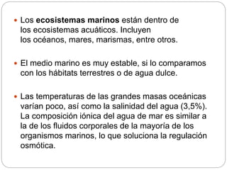  Los ecosistemas marinos están dentro de
los ecosistemas acuáticos. Incluyen
los océanos, mares, marismas, entre otros.
 El medio marino es muy estable, si lo comparamos
con los hábitats terrestres o de agua dulce.
 Las temperaturas de las grandes masas oceánicas
varían poco, así como la salinidad del agua (3,5%).
La composición iónica del agua de mar es similar a
la de los fluidos corporales de la mayoría de los
organismos marinos, lo que soluciona la regulación
osmótica.
 