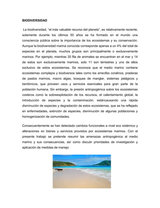BIODIVERSIDAD
La biodiversidad, “el más valuable recurso del planeta”, es relativamente reciente,
solamente durante los últimos 50 años se ha formado en el mundo una
consciencia pública sobre la importancia de los ecosistemas y su conservación.
Aunque la biodiversidad marina conocida corresponde apenas a un 4% del total de
especies en el planeta, muchos grupos son principalmente o exclusivamente
marinos. Por ejemplo, mientras 35 fila de animales se encuentran en el mar y 14
de estos son exclusivamente marinos, solo 11 son terrestres y uno de ellos
exclusivo de estos ecosistemas. Se reconoce que el medio marino contiene
ecosistemas complejos y biodiversos tales como los arrecifes coralinos, praderas
de pastos marinos, macro algas, bosques de manglar, sistemas pelágicos y
bentónicos, que proveen usos y servicios esenciales para gran parte de la
población humana. Sin embargo, la presión antropogénica sobre los ecosistemas
costeros como la sobreexplotación de los recursos, el calentamiento global, la
introducción de especies y la contaminación, estáncausando una rápida
disminución de especies y degradación de estos ecosistemas, que se ha reflejado
en enfermedades, extinción de especies, disminución de algunas poblaciones y
homogenización de comunidades.
Consecuentemente se han detectado cambios funcionales a nivel eco sistémico y
alteraciones en bienes y servicios provistos por ecosistemas marinos. Con el
presente trabajo se pretende resumir las amenazas antropogénica al medio
marino y sus consecuencias, así como discutir prioridades de investigación y
aplicación de medidas de manejo

 