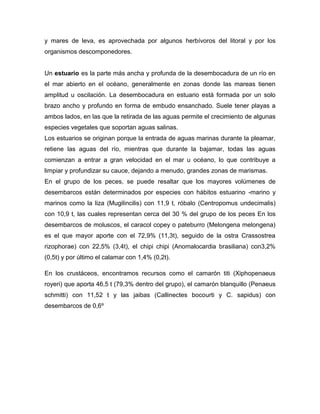 y mares de leva, es aprovechada por algunos herbívoros del litoral y por los
organismos descomponedores.

Un estuario es la parte más ancha y profunda de la desembocadura de un río en
el mar abierto en el océano, generalmente en zonas donde las mareas tienen
amplitud u oscilación. La desembocadura en estuario está formada por un solo
brazo ancho y profundo en forma de embudo ensanchado. Suele tener playas a
ambos lados, en las que la retirada de las aguas permite el crecimiento de algunas
especies vegetales que soportan aguas salinas.
Los estuarios se originan porque la entrada de aguas marinas durante la pleamar,
retiene las aguas del río, mientras que durante la bajamar, todas las aguas
comienzan a entrar a gran velocidad en el mar u océano, lo que contribuye a
limpiar y profundizar su cauce, dejando a menudo, grandes zonas de marismas.
En el grupo de los peces, se puede resaltar que los mayores volúmenes de
desembarcos están determinados por especies con hábitos estuarino -marino y
marinos como la liza (Mugilincilis) con 11,9 t, róbalo (Centropomus undecimalis)
con 10,9 t, las cuales representan cerca del 30 % del grupo de los peces En los
desembarcos de moluscos, el caracol copey o pateburro (Melongena melongena)
es el que mayor aporte con el 72,9% (11,3t), seguido de la ostra Crassostrea
rizophorae) con 22,5% (3,4t), el chipi chipi (Anomalocardia brasiliana) con3,2%
(0,5t) y por último el calamar con 1,4% (0,2t).
En los crustáceos, encontramos recursos como el camarón titi (Xiphopenaeus
royeri) que aporta 46,5 t (79,3% dentro del grupo), el camarón blanquillo (Penaeus
schmitti) con 11,52 t y las jaibas (Callinectes bocourti y C. sapidus) con
desembarcos de 0,6º

 