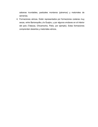 sabanas inundables, pastizales montanos (páramos) y matorrales de
serranías.
4. Formaciones xéricas. Están representados por formaciones costeras muy
secas, entre Barranquilla y la Guajira, y por algunos enclaves en el interior
del país (Tatacoa, Chicamocha, Patía, por ejemplo). Estas formaciones
comprenden desiertos y matorrales xéricos.

 