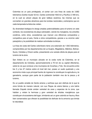 Colombia es un país privilegiado, al contar con una línea de costa de 3.882
kilómetros (Caribe insular 52 km, Caribe continental 1642 km y Pacífico 2.188 km),
en la cual se ubican playas de gran belleza escénica, las mismas que se
convierten en grandes atractivos para los turistas nacionales y extranjeros que en
cada temporada turística las visitan.
Su diversidad biológica le otorga amplias potencialidades para el turismo en este
contexto, los ecosistemas de playa sobresalen, siendo los manglares, los arrecifes
coralinos, entre otros, ecosistemas que marcan una diferencia comparativa y
competitiva para el país, frente a otros competidores, gracias a su enorme valor
paisajístico y la posibilidad de realizar actividades turísticas.
La línea de costa del Caribe colombiano tiene una extensión de 1.642 kilómetros,
comprendidos por los departamentos de La Guajira, Magdalena, Atlántico, Bolívar,
Sucre, Córdoba y Chocó caribe, presentando una variada oferta de playas para el
turismo de la zona.
San Antero es un municipio ubicado en la costa norte de Colombia, en el
departamento de Córdoba, aproximadamente a 70 km de su capital (Montería),
sobre la vía que conduce a los municipios de Coveñas y Tolú. Se encuentra entre
los 5 y los 47 metros sobre el nivel del mar, posee un suelo quebrado y una
economía mixta cuya principal fuente de ingresos la constituyen la agricultura y la
ganadería, aunque gran parte de la población también vive de la pesca y el
turismo.
Es un pueblo amable de Gente amena y cariñosa que aún disfruta de lo que la
zona brinda de manera natural, con sus Playas de arena blanca y una bahía
llamada Cispatá donde anidan variedad de aves y especies de la zona, que
habitan y visitan la hermosa y gran variedad de árboles mangláricos que
constituyen el ecosistema del lugar, brindando así un gran colorido en fauna y flora
bien conservados que ofrecen la posibilidad de disfrutar de la armonía que brinda
la naturaleza

 