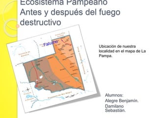 Ecosistema Pampeano 
Antes y después del fuego 
destructivo 
Ubicación de nuestra 
localidad en el mapa de La 
Pampa. 
Alumnos: 
Alegre Benjamín. 
Damilano 
Sebastián. 
 