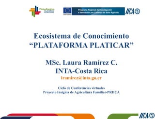 Ecosistema de Conocimiento
“PLATAFORMA PLATICAR”
MSc. Laura Ramírez C.
INTA-Costa Rica
lramirez@inta.go.cr
Ciclo de Conferencias virtuales
Proyecto Insignia de Agricultura Familiar-PRIICA
 