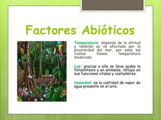 Factores Abióticos
-

Temperatura: depende de la altitud
y también se ve afectada por la
proximidad del mar, por esos las
costas
tienen
temperatura
moderada.

-

Luz: gracias a ella se lleva acabo la
fotosíntesis y en animales, influye en
sus funciones vitales y costumbres.

-

Humedad: es la cantidad de vapor de
agua presente en el aire.

 