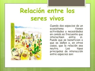 Relación entre los
seres vivos
Cuando dos especies de un
ecosistema
tienen
actividades o necesidades
en común es frecuente que
interactúen
entre
si.
Puede que se beneficien o
que se dañen o, en otros
casos, que la relación sea
neutra.
Los
tipos
principales de interacción
entre especies son:

 