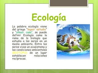 Ecología
La palabra ecología viene
del griego “logos= estudio”
y “oikos= casa”, se puede
definir Ecología como la
rama de la biología que
estudia a los seres en un
medio ambiente. Entre los
seres vivos un ecosistema y
las condiciones ambientales
(BIOTOPO) de un lugar
establecen
relaciones
recíprocas.

 
