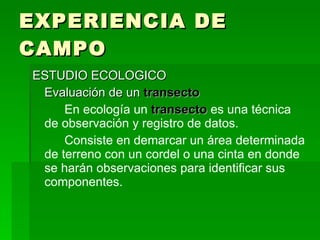 EXPERIENCIA DE CAMPO ESTUDIO ECOLOGICO Evaluación de un  transecto En ecología un  transecto  es una técnica de observación y registro de datos. Consiste en demarcar un área determinada de terreno con un cordel o una cinta en donde se harán observaciones para identificar sus componentes. 