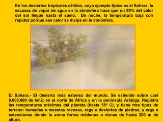 En los desiertos tropicales cálidos, cuyo ejemplo típico es el Sahara, la
   escasez de vapor de agua en la atmósfera hace que un 90% del calor
   del sol llegue hasta el suelo. De noche, la temperatura baja con
   rapidez porque ese calor se disipa en la atmósfera.




El Sahara.- El desierto más extenso del mundo. Se extiende sobre casi
9.000.000 de km2, en el norte de África y en la península Arábiga. Registra
las temperaturas máximas del planeta (hasta 58º C), y tiene tres tipos de
terreno: hamadas o mesetas rocosas, regs o desiertos de piedras, y ergs o
extensiones donde la arena forma médanos o dunas de hasta 200 m de
altura.
 