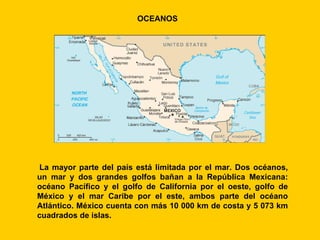 OCEANOS




 La mayor parte del país está limitada por el mar. Dos océanos,
un mar y dos grandes golfos bañan a la República Mexicana:
océano Pacífico y el golfo de California por el oeste, golfo de
México y el mar Caribe por el este, ambos parte del océano
Atlántico. México cuenta con más 10 000 km de costa y 5 073 km
cuadrados de islas.
 