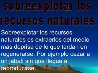 sobreexplotar los  recursos naturales Sobreexplotar los recursos naturales es extraerlos del medio más deprisa de lo que tardan en regenerarse. Por ejemplo cazar a un jabalí sin que llegue a reproducirse.  