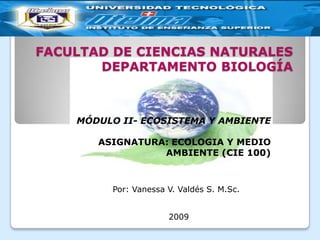 FACULTAD DE CIENCIAS NATURALESDEPARTAMENTO BIOLOGÍA MÓDULO II- ECOSISTEMA Y AMBIENTE   ASIGNATURA: ECOLOGIA Y MEDIO AMBIENTE (CIE 100) Por: Vanessa V. Valdés S. M.Sc. 2009 