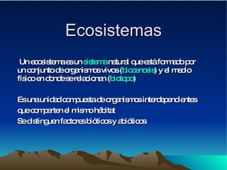 Ecosistemas Un ecosistema es un  sistema  natural que está formado por un conjunto de organismos vivos ( biocenosis ) y el medio físico en donde se relacionan ( biotopo ) Es una unidad compuesta de organismos interdependientes que comparten el mismo hábitat   Se distinguen factores bióticos y abióticos 