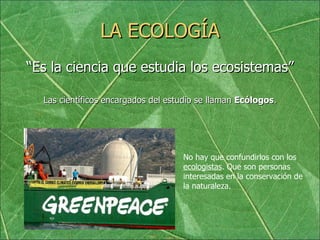 LA ECOLOGÍA “ Es la ciencia que estudia los ecosistemas” Las científicos encargados del estudio se llaman  Ecólogos . No hay que confundirlos con los  ecologistas . Que son personas interesadas en la conservación de la naturaleza. 