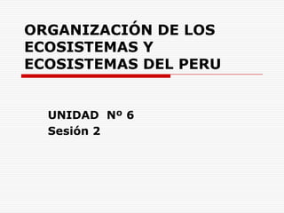 ORGANIZACIÓN DE LOS ECOSISTEMAS Y ECOSISTEMAS DEL PERU UNIDAD  Nº 6 Sesión 2 