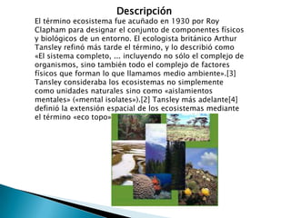 DescripciónEl término ecosistema fue acuñado en 1930 por Roy Clapham para designar el conjunto de componentes físicos y biológicos de un entorno. El ecologista británico Arthur Tansley refinó más tarde el término, y lo describió como «El sistema completo, ... incluyendo no sólo el complejo de organismos, sino también todo el complejo de factores físicos que forman lo que llamamos medio ambiente».[3] Tansley consideraba los ecosistemas no simplemente como unidades naturales sino como «aislamientos mentales» («mental isolates»).[2] Tansley más adelante[4] definió la extensión espacial de los ecosistemas mediante el término «eco topo»