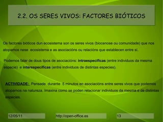 2.2. OS SERES VIVOS: FACTORES BIÓTICOS Os factores bióticos dun ecosistema son os seres vivos (biocenose ou comunidade) que nos  atopamos nese  ecosistema e as asociacións ou relacións que establecen entre sí.  Podemos falar de dous tipos de asociacións:  intraespecíficas  (entre individuos da mesma  especie)  e  interespecíficas  (entre individuos de distintas especies). ACTIVIDADE:  Pensade  durante  5 minutos en asociacións entre seres vivos que podemos atoparnos na natureza. Imaxina como se poden relacionar individuos da mesma e de distintas especies. 