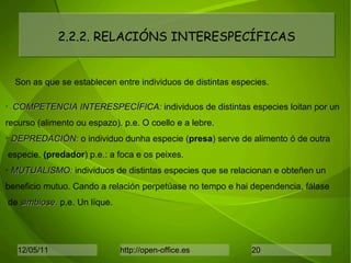 2.2.2. RELACIÓNS INTERESPECÍFICAS Son as que se establecen entre individuos de distintas especies. COMPETENCIA INTERESPECÍFICA:  individuos de distintas especies loitan por un recurso (alimento ou espazo). p.e. O coello e a lebre. DEPREDACIÓN:  o individuo dunha especie ( presa ) serve de alimento ó de outra especie.  (predador ) p.e.: a foca e os peixes. MUTUALISMO:  individuos de distintas especies que se relacionan e obteñen un  beneficio mutuo. Cando a relación perpetúase no tempo e hai dependencia, fálase de  simbiose.  p.e. Un líque. 