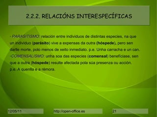 2.2.2. RELACIÓNS INTERESPECÍFICAS PARASITISMO:  relación entre individuos de distintas especies, na que un individuo ( parásito ) vive a expensas da outra  (hóspede ) ,  pero sen darlle morte, polo menos de xeito inmediato. p.e. Unha carracha e un can. COMENSALISMO:  unha soa das especies ( comensal ) benefíciase, sen que a outra ( hóspede )   resulte afectada pola súa presenza ou acción. p.e. A quenlla e a rémora. 
