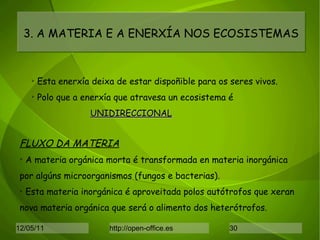 3. A MATERIA E A ENERXÍA NOS ECOSISTEMAS Esta enerxía deixa de estar dispoñible para os seres vivos. Polo que a enerxía que atravesa un ecosistema é  UNIDIRECCIONAL FLUXO DA MATERIA A materia orgánica morta é transformada en materia inorgánica por algúns microorganismos (fungos e bacterias). Esta materia inorgánica é aproveitada polos autótrofos que xeran nova materia orgánica que será o alimento dos heterótrofos. 
