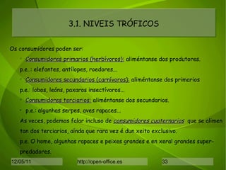 3.1. NIVEIS TRÓFICOS Os consumidores poden ser: Consumidores primarios (herbívoros):  aliméntanse dos produtores. p.e..: elefantes, antílopes, roedores... Consumidores secundarios (carnívoros):  aliméntanse dos primarios p.e.: lobos, leóns, paxaros insectívoros... Consumidores terciarios:  aliméntanse dos secundarios. p.e.: algunhas serpes, aves rapaces... As veces, podemos falar incluso de  consumidores cuaternarios   que se alimen tan dos terciarios, aínda que rara vez é dun xeito exclusivo.  p.e. O home, algunhas rapaces e peixes grandes e en xeral grandes super- predadores. 