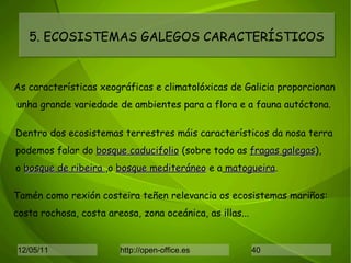 5. ECOSISTEMAS GALEGOS CARACTERÍSTICOS As características xeográficas e climatolóxicas de Galicia proporcionan unha grande variedade de ambientes para a flora e a fauna autóctona. Dentro dos ecosistemas terrestres máis característicos da nosa terra podemos falar do  bosque caducifolio  (sobre todo as  fragas galegas ), o  bosque de ribeira  ,o  bosque mediteráneo  e a  matogueira . Tamén como rexión costeira teñen relevancia os ecosistemas mariños:  costa rochosa, costa areosa, zona oceánica, as illas... 