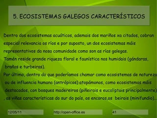 5. ECOSISTEMAS GALEGOS CARACTERÍSTICOS Dentro dos ecosistemas acuáticos, ademais dos mariños xa citados, cobran especial relevancia os ríos e por suposto, un dos ecosistemas máis representativos da nosa comunidade como son as rías galegas. Tamén reside grande riqueza floral e faunística nos humidais (gándaras, brañas e turbeiras). Por último, dentro do que poderíamos chamar como ecosistemas de natureza ou de influencia humana (antrópicos) atopámonos, como ecosistemas máis destacados, con bosques madereiros (piñeirais e eucaliptais principalmente) , as viñas características do sur do país, os encoros,os  beirais (minifundio)... 