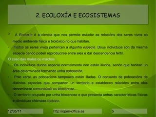 A  Ǳǳí  é a ciencia que nos permite estudar as relacións dos seres vivos co medio ambiente físico e biolóxico no que habitan. Todos os seres vivos pertencen a algunha  especie . Dous individuos son da mesma especie cando poden reproducirse entre eles e dar descendencia fértil. O caso das mulas ou machos Os individuos dunha especie normalmente non están illados, senón que habitan un área determinada formando unha  poboación . Polo xeral, as poboacións tampouco están illadas. O conxunto de poboacións de distintas especies que comparten un territorio e establecen relacións entre elas denomínase  comunidade ou biocenose . O territorio ocupado por unha biocenose e que presenta unhas características físicas e climáticas chámase  biotopo . 2. ECOLOXÍA E ECOSISTEMAS 