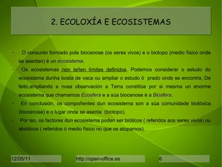 O conxunto formado pola biocenose (os seres vivos) e o biotopo (medio físico onde se asentan) é un  ecosistema . Os ecosistemas  non teñen límites definidos . Podemos considerar o estudo do ecosistema dunha bosta de vaca ou ampliar o estudo ó  prado onde se encontra. De feito,ampliando a nosa observación a Terra constitúe por si mesma un enorme ecosistema que chamamos  Ecosfera  e a súa biocenose é a  Biosfera . En conclusión, os compoñentes dun ecosistema son a súa comunidade biolóxica (biocenose) e o lugar onde se asenta  (biotopo).  Por iso, os factores dun ecosistema poden ser bióticos ( referidos aos seres vivos) ou abióticos ( referidos ó medio físico no que os atopamos). 2. ECOLOXÍA E ECOSISTEMAS 