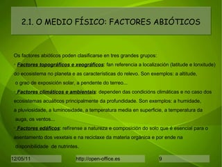 2.1. O MEDIO FÍSICO: FACTORES ABIÓTICOS Os factores abióticos poden clasificarse en tres grandes grupos: Factores topográficos e xeográficos : fan referencia a localización (latitude e lonxitude) do ecosistema no planeta e as características do relevo. Son exemplos: a altitude, o grao de exposición solar, a pendente do terreo... Factores climáticos e ambientais : dependen das condicións climáticas e no caso dos ecosistemas acuáticos principalmente da profundidade. Son exemplos: a humidade,  a pluviosidade, a luminosidade, a temperatura media en superficie, a temperatura da auga, os ventos... Factores edáficos : refírense a natureza e composición do solo que é esencial para o asentamento dos vexetais e na reciclaxe da materia orgánica e por ende na disponibilidade  de nutrintes. 