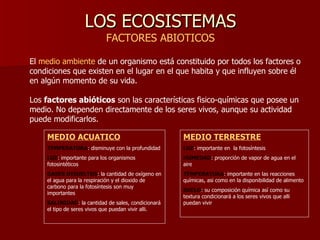 LOS ECOSISTEMAS FACTORES ABIOTICOS El  medio ambiente  de un organismo está constituido por todos los factores o condiciones que existen en el lugar en el que habita y que influyen sobre él en algún momento de su vida.  Los  factores abióticos  son las características fisico-químicas que posee un medio. No dependen directamente de los seres vivos, aunque su actividad puede modificarlos. MEDIO ACUATICO TEMPERATURA : disminuye con la profundidad LUZ : importante para los organismos fotosintéticos GASES DISUELTOS : la cantidad de oxígeno en el agua para la respiración y el dioxido de carbono para la fotosíntesis son muy importantes SALINIDAD : la cantidad de sales, condicionará el tipo de seres vivos que puedan vivir alli. MEDIO TERRESTRE LUZ : importante en  la fotosíntesis HUMEDAD : proporción de vapor de agua en el aire TEMPERATURA : importante en las reacciones químicas, asi como en la disponibilidad de alimento SUELO : su composición química así como su textura condicionará a los seres vivos que alli puedan vivir 
