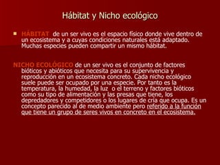 Hábitat y Nicho ecológico HÁBITAT   de un ser vivo es el espacio físico donde vive dentro de un ecosistema y a cuyas condiciones naturales está adaptado. Muchas especies pueden compartir un mismo hábitat. NICHO ECOLÓGICO  de un ser vivo es el conjunto de factores bióticos y abióticos que necesita para su supervivencia y reproducción en un ecosistema concreto. Cada nicho ecológico suele puede ser ocupado por una especie. Por tanto es la temperatura, la humedad, la luz  o el terreno y factores bióticos como su tipo de alimentación y las presas que tiene, los depredadores y competidores o los lugares de cría que ocupa. Es un concepto parecido al de medio ambiente pero  referido a la función que tiene un grupo de seres vivos en concreto en el ecosistema. 