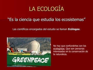 LA ECOLOGÍA <ul><li>“Es la ciencia que estudia los ecosistemas” </li></ul><ul><li>Las científicos encargados del estudio s...