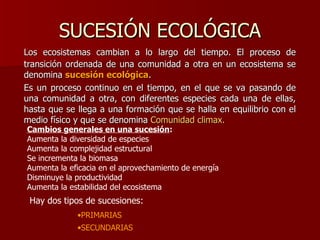 SUCESIÓN ECOLÓGICA Los ecosistemas cambian a lo largo del tiempo. El proceso de transición ordenada de una comunidad a otra en un ecosistema se denomina  sucesión ecológica .  Es un proceso continuo en el tiempo, en el que se va pasando de una comunidad a otra, con diferentes especies cada una de ellas, hasta que se llega a una formación que se halla en equilibrio con el medio físico y que se denomina  Comunidad climax. Hay dos tipos de sucesiones: PRIMARIAS SECUNDARIAS Cambios generales en una sucesión : Aumenta la diversidad de especies Aumenta la complejidad estructural Se incrementa la biomasa Aumenta la eficacia en el aprovechamiento de energía Disminuye la productividad Aumenta la estabilidad del ecosistema 