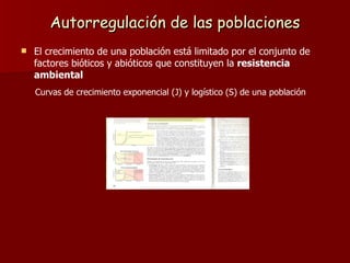 Autorregulación de las poblaciones El crecimiento de una población está limitado por el conjunto de factores bióticos y abióticos que constituyen la  resistencia ambiental Curvas de crecimiento exponencial (J) y logístico (S) de una población 