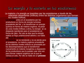 La energía y la materia en los ecosistemas La materia y la energía se trasmiten por los ecosistemas a través de las relaciones alimentarias (tróficas) entre los distintos organismos que forman los niveles tróficos. La energía  entra en el ecosistema por los productores en forma de energía luminosa procedente del Sol  y la transforman en energía química en forma de materia orgánica. Al pasar de unos niveles tróficos a otros, la energía  se va disipando (perdiendo para el ecosistema) en forma de calor. Por eso se dice que la energía realiza un flujo unidireccional abierto y se habla del  flujo de energía. La materia   se va reciclando y no se pierde para el ecosistema. La materia orgánica procedente de los distintos niveles tróficos es procesada por los descomponedores que la transforman nuevamente en materia inorgánica a disposición de los productores que la pueden usar otra vez para formar materia orgánica con la que se reinicia el ciclo. Por ello se habla de un  proceso  cíclico cerrado 