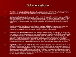 Ciclo del carbono El carbono es  elemento básico de las moléculas orgánicas : carbohidratos, lípidos, proteínas y ácidos nucleicos, formadas por cadenas de carbonos enlazados entre sí. La  reserva  fundamental de carbono  que los seres vivos puedan asimilar,  está en el CO2 de la  atmósfera y la hidrosfera. En la atmósfera está con una concentración del 0,04% y cada año aproximadamente un 5% de estas reservas de CO2, se consumen en los procesos de fotosíntesis, es decir que todo el anhídrido carbónico se renueva en la atmósfera cada 20 años.  El carbono vuelve al CO2 de la atmósfera por la  respiración  los seres vivos al oxidar los alimentos. La mayor parte de la respiración la hacen las raíces de las plantas y los microorganismos y no, como podría parecer, los animales más visibles.  Los seres vivos  acuáticos  toman el CO2 del agua. La solubilidad de este gas en el agua es muy superior a la de otros gases porque reacciona con el agua formando ácido carbónico.  En los ecosistemas marinos algunos organismos convierten parte del CO2 que toman en CaCO3  que necesitan para formar sus conchas, caparazones o masas rocosas en el caso de los arrecifes. Cuando estos organismos mueren sus caparazones se depositan en el fondo formando rocas sedimentarias calizas en el que el C queda retirado del ciclo durante miles y millones de años. Este C volverá lentamente al ciclo cuando se van disolviendo las rocas.  El  petróleo ,  carbón  y la  materia orgánica  acumulados en el suelo son el resultado de la acumulación de restos de seres vivos en condiciones anaerobias. Su combustión devuelve el carbono a la atmósfera en forma de más CO2. Si hoy consumiéramos todos los combustibles fósiles almacenados, el O2 desaparecería de la atmósfera para quemarlo. Como veremos el ritmo creciente al que estamos devolviendo CO2 a la atmósfera, por la actividad humana, es motivo de preocupación respecto al nivel de infecto invernadero que puede estar provocando, con el cambio climático consiguiente. 