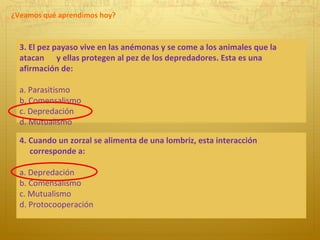 ¿Veamos qué aprendimos hoy? 3. El pez payaso vive en las anémonas y se come a los animales que la atacan  y ellas protegen al pez de los depredadores. Esta es una afirmación de: a. Parasitismo b. Comensalismo c. Depredación d. Mutualismo 4. Cuando un zorzal se alimenta de una lombriz, esta interacción  corresponde a: a. Depredación b. Comensalismo c. Mutualismo  d. Protocooperación 