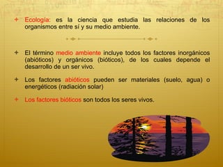 Ecología:  es la ciencia que estudia las relaciones de los organismos entre sí y su medio ambiente.  El término  medio ambiente  incluye todos los factores inorgánicos (abióticos) y orgánicos (bióticos), de los cuales depende el desarrollo de un ser vivo.  Los factores  abióticos  pueden ser materiales (suelo, agua) o energéticos (radiación solar)  Los factores bióticos  son todos los seres vivos.  