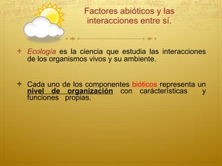 Factores abióticos y las interacciones entre sí. Ecología  es la ciencia que estudia las interacciones de los organismos vivos y su ambiente. Cada uno de los componentes  bióticos  representa un  nivel de organización   con car á cterísticas  y funciones  propias.  