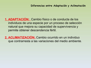 Diferencias entre Adaptación y Aclimatación




1. ADAPTACIÓN: Cambio físico o de conducta de los
   individuos de una especie por un proceso de selección
   natural que mejora su capacidad de supervivencia y
   permite obtener descendencia fértil.

2. ACLIMATIZACIÓN: Cambio ocurrido en un individuo
   que contrarresta a las variaciones del medio ambiente.
 
