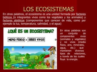 LOS ECOSISTEMAS
En otras palabras, el ecosistema es una unidad formada por factores
bióticos (o integrantes vivos como los vegetales y los animales) y
factores abióticos (componentes que carecen de vida, como por
ejemplo la luz, temperatura, salinidad, y el agua)

                                              En otras palabras son
                                              un       conjunto       de
                                              componentes          vivos
                                              (animales y vegetales)
                                              y no vivos (medio
                                              físico, aire, minerales,
                                              agua,      etc.)    que
                                              mantienen       diversos
                                              tipos de       relaciones,
                                              a través de los cuales
                                              fluye la energía.
 