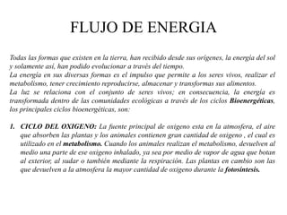 FLUJO DE ENERGIA
Todas las formas que existen en la tierra, han recibido desde sus orígenes, la energía del sol
y solamente así, han podido evolucionar a través del tiempo.
La energía en sus diversas formas es el impulso que permite a los seres vivos, realizar el
metabolismo, tener crecimiento reproducirse, almacenar y transformas sus alimentos.
La luz se relaciona con el conjunto de seres vivos; en consecuencia, la energía es
transformada dentro de las comunidades ecológicas a través de los ciclos Bioenergéticas,
los principales ciclos bioenergéticas, son:

1. CICLO DEL OXIGENO: La fuente principal de oxigeno esta en la atmosfera, el aire
   que absorben las plantas y los animales contienen gran cantidad de oxigeno , el cual es
   utilizado en el metabolismo. Cuando los animales realizan el metabolismo, devuelven al
   medio una parte de ese oxigeno inhalado, ya sea por medio de vapor de agua que botan
   al exterior, al sudar o también mediante la respiración. Las plantas en cambio son las
   que devuelven a la atmosfera la mayor cantidad de oxigeno durante la fotosíntesis.
 