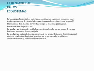 LA RENTABILIDAD
DE LOS
ECOSISTEMAS.
La biomasa es la cantidad de materia que constituye un organismo, población, nivel
trófico o ecosistema. Se trata de la forma de almacenar la energía en forma “material”.
El incremento de la biomasa por nivel de tiempo se denomina producción.
Existen dos tipos de producción:
La producción bruta es la cantidad de materia total producida por unidad de tiempo.
Equivale a la cantidad de energía fijada.
La producción neta es la biomasa almacenada por unidad de tiempo, disponible para el
siguiente nivel trófico. Equivale a la producción bruta menos las perdidas por
automantenimiento y la eliminación de desechos.
 
