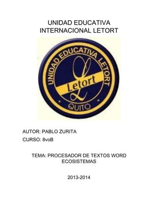 UNIDAD EDUCATIVA
INTERNACIONAL LETORT
AUTOR: PABLO ZURITA
CURSO: 8voB
TEMA: PROCESADOR DE TEXTOS WORD
ECOSISTEMAS
2013-2014
 
