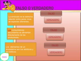 FALSO O VERDADERO 
VERDADERO 
La simbiosis es la estrecha 
relación entre seres vivos 
de especies diferentes. 
Los consumidores 
secundarios se alimentan 
directamente de los 
productores. 
Los elementos de un 
ecosistema son los abióticos y 
los bióticos. 
VERDADERO 
VERDADERO 
2 
menú 
 